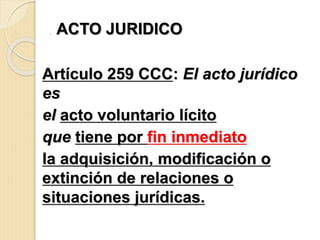 . ACTO JURIDICO
Artículo 259 CCC: El acto jurídico
es
el acto voluntario lícito
que tiene por fin inmediato
la adquisición, modificación o
extinción de relaciones o
situaciones jurídicas.
 