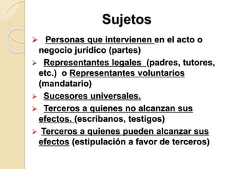 Sujetos
 Personas que intervienen en el acto o
negocio jurídico (partes)
 Representantes legales (padres, tutores,
etc.) o Representantes voluntarios
(mandatario)
 Sucesores universales.
 Terceros a quienes no alcanzan sus
efectos. (escribanos, testigos)
 Terceros a quienes pueden alcanzar sus
efectos (estipulación a favor de terceros)
 