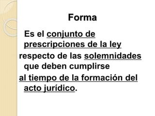 .
Es el conjunto de
prescripciones de la ley
respecto de las solemnidades
que deben cumplirse
al tiempo de la formación del
acto jurídico.
Forma
 