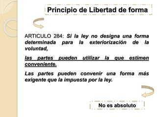 ARTICULO 284: Si la ley no designa una forma
determinada para la exteriorización de la
voluntad,
las partes pueden utilizar la que estimen
conveniente.
Las partes pueden convenir una forma más
exigente que la impuesta por la ley.
No es absoluto
Principio de Libertad de forma.
 