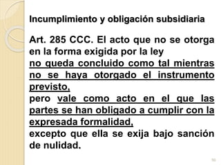 Incumplimiento y obligación subsidiaria
Art. 285 CCC. El acto que no se otorga
en la forma exigida por la ley
no queda concluido como tal mientras
no se haya otorgado el instrumento
previsto,
pero vale como acto en el que las
partes se han obligado a cumplir con la
expresada formalidad,
excepto que ella se exija bajo sanción
de nulidad.
50
 