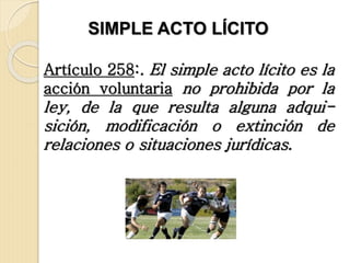 Artículo 258:. El simple acto lícito es la
acción voluntaria no prohibida por la
ley, de la que resulta alguna adqui-
sición, modificación o extinción de
relaciones o situaciones jurídicas.
SIMPLE ACTO LÍCITO
 