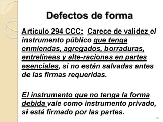 Defectos de forma
Artículo 294 CCC: Carece de validez el
instrumento público que tenga
enmiendas, agregados, borraduras,
entrelíneas y alte-raciones en partes
esenciales, si no están salvadas antes
de las firmas requeridas.
El instrumento que no tenga la forma
debida vale como instrumento privado,
si está firmado por las partes.
60
 