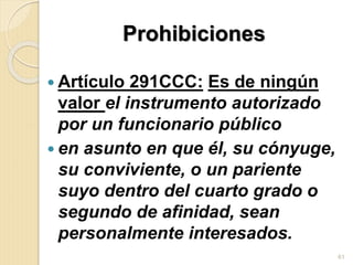 Prohibiciones
 Artículo 291CCC: Es de ningún
valor el instrumento autorizado
por un funcionario público
 en asunto en que él, su cónyuge,
su conviviente, o un pariente
suyo dentro del cuarto grado o
segundo de afinidad, sean
personalmente interesados.
61
 
