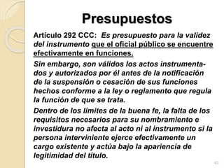 Presupuestos
Artículo 292 CCC: Es presupuesto para la validez
del instrumento que el oficial público se encuentre
efectivamente en funciones.
Sin embargo, son válidos los actos instrumenta-
dos y autorizados por él antes de la notificación
de la suspensión o cesación de sus funciones
hechos conforme a la ley o reglamento que regula
la función de que se trata.
Dentro de los límites de la buena fe, la falta de los
requisitos necesarios para su nombramiento e
investidura no afecta al acto ni al instrumento si la
persona interviniente ejerce efectivamente un
cargo existente y actúa bajo la apariencia de
legitimidad del título.
62
 