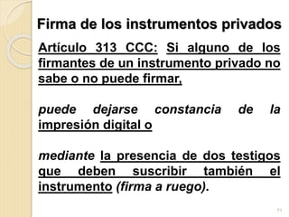 Firma de los instrumentos privados
Artículo 313 CCC: Si alguno de los
firmantes de un instrumento privado no
sabe o no puede firmar,
puede dejarse constancia de la
impresión digital o
mediante la presencia de dos testigos
que deben suscribir también el
instrumento (firma a ruego).
71
 
