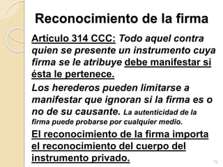 Reconocimiento de la firma
Artículo 314 CCC: Todo aquel contra
quien se presente un instrumento cuya
firma se le atribuye debe manifestar si
ésta le pertenece.
Los herederos pueden limitarse a
manifestar que ignoran si la firma es o
no de su causante. La autenticidad de la
firma puede probarse por cualquier medio.
El reconocimiento de la firma importa
el reconocimiento del cuerpo del
instrumento privado. 72
 
