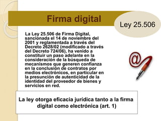 Firma digital
La Ley 25.506 de Firma Digital,
sancionada el 14 de noviembre del
2001 y reglamentada a través del
Decreto 2628/02 (modificado a través
del Decreto 724/06), ha venido a
constituir un paso adelante en la
consideración de la búsqueda de
mecanismos que generen confianza
en la conclusión de contratos por
medios electrónicos, en particular en
la presunción de autenticidad de la
identidad del proveedor de bienes y
servicios en red.
La ley otorga eficacia jurídica tanto a la firma
digital como electrónica (art. 1)
Ley 25.506
 
