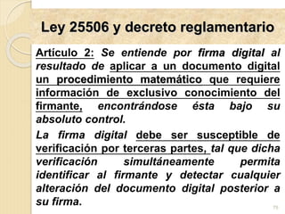 Ley 25506 y decreto reglamentario
Artículo 2: Se entiende por firma digital al
resultado de aplicar a un documento digital
un procedimiento matemático que requiere
información de exclusivo conocimiento del
firmante, encontrándose ésta bajo su
absoluto control.
La firma digital debe ser susceptible de
verificación por terceras partes, tal que dicha
verificación simultáneamente permita
identificar al firmante y detectar cualquier
alteración del documento digital posterior a
su firma. 75
 