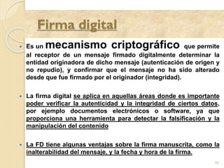  Es un mecanismo criptográfico que permite
al receptor de un mensaje firmado digitalmente determinar la
entidad originadora de dicho mensaje (autenticación de origen y
no repudio), y confirmar que el mensaje no ha sido alterado
desde que fue firmado por el originador (integridad).
 La firma digital se aplica en aquellas áreas donde es importante
poder verificar la autenticidad y la integridad de ciertos datos,
por ejemplo documentos electrónicos o software, ya que
proporciona una herramienta para detectar la falsificación y la
manipulación del contenido
 La FD tiene algunas ventajas sobre la firma manuscrita, como la
inalterabilidad del mensaje, y la fecha y hora de la firma.
76
 