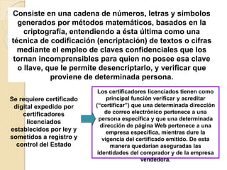 Consiste en una cadena de números, letras y símbolos
generados por métodos matemáticos, basados en la
criptografía, entendiendo a ésta última como una
técnica de codificación (encriptación) de textos o cifras
mediante el empleo de claves confidenciales que los
tornan incomprensibles para quien no posee esa clave
o llave, que le permite desencriptarlo, y verificar que
proviene de determinada persona.
Se requiere certificado
digital expedido por
certificadores
licenciados
establecidos por ley y
sometidos a registro y
control del Estado
Los certificadores licenciados tienen como
principal función verificar y acreditar
(“certificar”) que una determinada dirección
de correo electrónico pertenece a una
persona específica y que una determinada
dirección de página Web pertenece a una
empresa específica, mientras dure la
vigencia del certificado emitido. De esta
manera quedarían aseguradas las
identidades del comprador y de la empresa
vendedora.
 