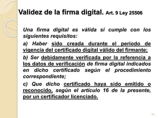 Validez de la firma digital. Art. 9 Ley 25506
Una firma digital es válida si cumple con los
siguientes requisitos:
a) Haber sido creada durante el período de
vigencia del certificado digital válido del firmante;
b) Ser debidamente verificada por la referencia a
los datos de verificación de firma digital indicados
en dicho certificado según el procedimiento
correspondiente;
c) Que dicho certificado haya sido emitido o
reconocido, según el artículo 16 de la presente,
por un certificador licenciado.
79
 