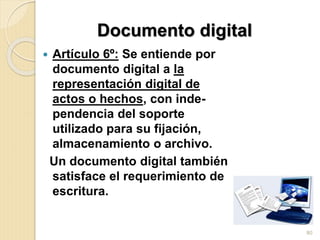 Documento digital
 Artículo 6º: Se entiende por
documento digital a la
representación digital de
actos o hechos, con inde-
pendencia del soporte
utilizado para su fijación,
almacenamiento o archivo.
Un documento digital también
satisface el requerimiento de
escritura.
80
 