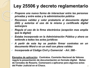 .Ley 25506 y decreto reglamentario
 Propone una nueva forma de interactuar entre las personas
privadas y entre estas y la administración pública
 Reconoce validez y valor probatorio al documento digital
(DD) y autoriza el uso de la misma y certificado digital
extranjero
 Regula el uso de la firma electrónica (acepción mas amplia
que la digital)
 Estaba incorporada en la Administración Pública y ahora se
extiende a todos los actos jurídicos
 A partir de esta ley se podrán firmar contratos en un
documento Word o en un mail con plena validez
 Incorporada al Código Civil y Comercial - Art. 288 -
Ejemplos de aplicación: Contratos. Comisión Nacional de Valores
regula la presentación de documentación en formato digital. Bolsa
de Cereales de Rosario. Comenzará a aplicarse para algunos actos
del Poder Judicial en el Chaco. 81
 