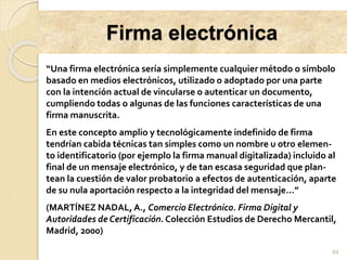 Firma electrónica
84
“Una firma electrónica sería simplemente cualquier método o símbolo
basado en medios electrónicos, utilizado o adoptado por una parte
con la intención actual de vincularse o autenticar un documento,
cumpliendo todas o algunas de las funciones características de una
firma manuscrita.
En este concepto amplio y tecnológicamente indefinido de firma
tendrían cabida técnicas tan simples como un nombre u otro elemen-
to identificatorio (por ejemplo la firma manual digitalizada) incluido al
final de un mensaje electrónico, y de tan escasa seguridad que plan-
tean la cuestión de valor probatorio a efectos de autenticación, aparte
de su nula aportación respecto a la integridad del mensaje...”
(MARTÍNEZ NADAL, A., Comercio Electrónico. Firma Digital y
Autoridades de Certificación. Colección Estudios de Derecho Mercantil,
Madrid, 2000)
 