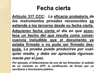 Fecha cierta
Artículo 317 CCC: La eficacia probatoria de
los instrumentos privados reconocidos se
extiende a los terceros desde su fecha cierta.
Adquieren fecha cierta el día en que acon-
tece un hecho del que resulta como conse-
cuencia ineludible que el documento ya
estaba firmado o no pudo ser firmado des-
pués. La prueba puede producirse por cual-
quier medio, y debe ser apreciada rigurosa-
mente por el juez.
Por ejemplo, el fallecimiento de uno de los firmantes; el sellado
de un contrato en ATP; la certificación de firmas por un
escribano o funcionario público. 88
 