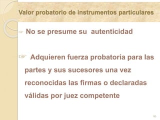 Valor probatorio de instrumentos particulares
90
☞ No se presume su autenticidad
☞ Adquieren fuerza probatoria para las
partes y sus sucesores una vez
reconocidas las firmas o declaradas
válidas por juez competente
 