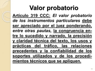 Valor probatorio
Artículo 319 CCC: El valor probatorio
de los instrumentos particulares debe
ser apreciado por el juez ponderando,
entre otras pautas, la congruencia en-
tre lo sucedido y narrado, la precisión
y claridad técnica del texto, los usos y
prácticas del tráfico, las relaciones
precedentes y la confiabilidad de los
soportes utilizados y de los procedi-
mientos técnicos que se apliquen.
92
 