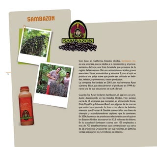 SAMBAZON




               Con base en California, Estados Unidos, Sambazon Inc.
               es una empresa, que se dedica a la recolección y el proce-
               samiento del açaí, una fruta brasileña que proviene de la
               región del Amazonas. Rica en antioxidantes, ácidos grasos
9              esenciales, ﬁbras, aminoácidos y vitamina E, con el açaí se
               produce una pulpa suave que puede ser utilizada en bebi-
               das, helados, suplementos y otros productos.
               La compañía fue fundada en 2001 por los hermanos Ryan
               y Jeremy Black, que descubrieron el producto en 1999 du-
               rante una de sus excusiones de surf a Brasil.

               Cuando los Ryan fundaron Sambazon, el açaí era un pro-
               ducto desconocido en los Estados Unidos. Hoy existen
               cerca de 10 empresas que compiten en el mercado: Coca-
               Cola, PepsiCo y Anheuser-Busch son algunas de las marcas
               que están incorporando la fruta a su oferta de bebidas,
               mientras que Procter & Gamble comercializa una línea de
               champús y acondicionadores capilares que la contienen.
               En 2006, las ventas de productos relacionados con el açaí en
               los Estados Unidos alcanzaron los 13,5 millones de dólares.
               En la actualidad Sambazon cuenta con 100 empleados y
               más de 700 establecimientos que comercializan sus cerca
               de 26 productos. De acuerdo con sus reportes, en 2006 las
               ventas alcanzaron los 12 millones de dólares.
 