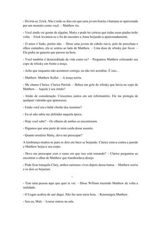 - Divirta-se, Erick. Não é todo os dias em que uma jovem bonita e humana se apaixonada
por um monstro como você. – Matthew riu.
- Você ainda vai gostar de alguém, Matty e pode ter certeza que todas essas piadas terão
volta. – Erick levantou-se e foi de encontro a Anna beijando-a apaixonadamente.
- O amor é lindo, porém não. – Disse uma jovem de cabelo ruivo, pele de porcelana e
olhos castanhos, ela se sentou ao lado de Matthew. – Uma dose de whisky por favor. –
Ela pediu ao garçom que passou na hora.
- Você também é desacreditada da vida como eu? – Perguntou Matthew colocando seu
copo de whisky em frente a moça.
- Acho que enquanto não acontecer comigo, eu não irei acreditar. É isso...
- Matthew. Matthew Keller. – A moça sorriu.
- Me chamo Clarice. Clarice Parrish. – Bebeu um gole do whisky que havia no copo de
Matthew. – Aquele é seu irmão?
- Irmão de consideração. Crescemos juntos em um reformatório. Ele me protegia de
qualquer valentão que aparecesse.
- Então você era o bebê chorão dos meninos?
- Eu só não sabia me defender naquela época.
- Hoje você sabe? – Os olhares de ambos se encontraram.
- Digamos que uma parte de mim cuida desse assunto.
- Quanto mistério Matty, devo me preocupar?
A lembrança mudou-se para os dois em beco se beijando. Clarice estava contra a parede
e Matthew beijava seu corpo.
- Devo me preocupar com o rumo em que isso está tomando? – Clarice perguntou ao
encontrar o olhar de Matthew que transbordava desejo.
- Pode ficar tranquila Clary, ambos sairemos vivos depois dessa transa. – Matthew sorriu
e os dois se beijaram.
...
- Tem uma pessoa aqui que quer te ver. – Disse William trazendo Matthew de volta a
realidade.
- O Logan acabou de sair daqui. Não faz nem meia hora. – Resmungou Matthew.
- Sou eu, Matt. – Louise entrou na sala.
 
