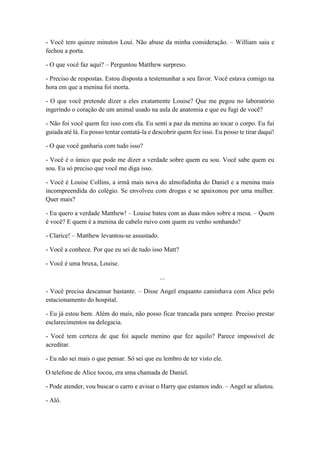 - Você tem quinze minutos Loui. Não abuse da minha consideração. – William saiu e
fechou a porta.
- O que você faz aqui? – Perguntou Matthew surpreso.
- Preciso de respostas. Estou disposta a testemunhar a seu favor. Você estava comigo na
hora em que a menina foi morta.
- O que você pretende dizer a eles exatamente Louise? Que me pegou no laboratório
ingerindo o coração de um animal usado na aula de anatomia e que eu fugi de você?
- Não foi você quem fez isso com ela. Eu senti a paz da menina ao tocar o corpo. Eu fui
guiada até lá. Eu posso tentar contatá-la e descobrir quem fez isso. Eu posso te tirar daqui!
- O que você ganharia com tudo isso?
- Você é o único que pode me dizer a verdade sobre quem eu sou. Você sabe quem eu
sou. Eu só preciso que você me diga isso.
- Você é Louise Collins, a irmã mais nova do almofadinha do Daniel e a menina mais
incompreendida do colégio. Se envolveu com drogas e se apaixonou por uma mulher.
Quer mais?
- Eu quero a verdade Matthew! – Louise bateu com as duas mãos sobre a mesa. – Quem
é você? E quem é a menina de cabelo ruivo com quem eu venho sonhando?
- Clarice! – Matthew levantou-se assustado.
- Você a conhece. Por que eu sei de tudo isso Matt?
- Você é uma bruxa, Louise.
...
- Você precisa descansar bastante. – Disse Angel enquanto caminhava com Alice pelo
estacionamento do hospital.
- Eu já estou bem. Além do mais, não posso ficar trancada para sempre. Preciso prestar
esclarecimentos na delegacia.
- Você tem certeza de que foi aquele menino que fez aquilo? Parece impossível de
acreditar.
- Eu não sei mais o que pensar. Só sei que eu lembro de ter visto ele.
O telefone de Alice tocou, era uma chamada de Daniel.
- Pode atender, vou buscar o carro e avisar o Harry que estamos indo. – Angel se afastou.
- Alô.
 