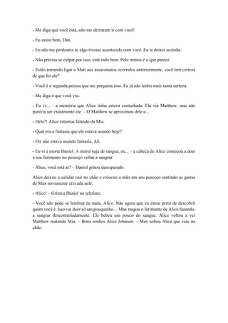 - Me diga que você está, não me deixaram ir com você!
- Eu estou bem, Dan.
- Eu não me perdoaria se algo tivesse acontecido com você. Eu te deixei sozinha.
- Não precisa se culpar por isso, está tudo bem. Pelo menos é o que parece.
- Estão tentando ligar o Matt aos assassinatos ocorridos anteriormente, você tem certeza
de que foi ele?
- Você é a segunda pessoa que me pergunta isso. Eu já não tenho mais tanta certeza.
- Me diga o que você viu.
- Eu vi... – a memória que Alice tinha estava conturbada. Ela via Matthew, mas não
parecia ser exatamente ele. – O Matthew se aproximou dele e...
- Dele?! Alice estamos falando da Mia.
- Qual era a fantasia que ele estava usando hoje?
- Ele não estava usando fantasia, Ali.
- Eu vi a morte Daniel. A morte suja de sangue, eu... – a cabeça de Alice começou a doer
e seu ferimento no pescoço voltar a sangrar.
- Alice, você está aí? – Daniel gritou desesperado.
Alice deixou o celular cair no chão e colocou a mão em seu pescoço sentindo as garras
de Max novamente cravada nele.
- Alice! – Gritava Daniel no telefone.
- Você não pode se lembrar de nada, Alice. Não agora que eu estou perto de descobrir
quem você é. Isso vai doer só um pouquinho. – Max rasgou o ferimento de Alice fazendo-
a sangrar descontroladamente. Ele bebeu um pouco do sangue. Alice voltou a ver
Matthew matando Mia. – Bons sonhos Alice Johnson. – Max soltou Alice que caiu no
chão.
 