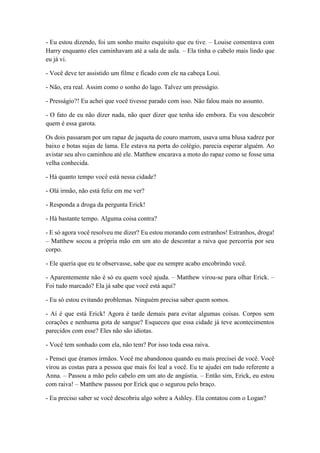 - Eu estou dizendo, foi um sonho muito esquisito que eu tive. – Louise comentava com
Harry enquanto eles caminhavam até a sala de aula. – Ela tinha o cabelo mais lindo que
eu já vi.
- Você deve ter assistido um filme e ficado com ele na cabeça Loui.
- Não, era real. Assim como o sonho do lago. Talvez um presságio.
- Presságio?! Eu achei que você tivesse parado com isso. Não falou mais no assunto.
- O fato de eu não dizer nada, não quer dizer que tenha ido embora. Eu vou descobrir
quem é essa garota.
Os dois passaram por um rapaz de jaqueta de couro marrom, usava uma blusa xadrez por
baixo e botas sujas de lama. Ele estava na porta do colégio, parecia esperar alguém. Ao
avistar seu alvo caminhou até ele. Matthew encarava a moto do rapaz como se fosse uma
velha conhecida.
- Há quanto tempo você está nessa cidade?
- Olá irmão, não está feliz em me ver?
- Responda a droga da pergunta Erick!
- Há bastante tempo. Alguma coisa contra?
- E só agora você resolveu me dizer? Eu estou morando com estranhos! Estranhos, droga!
– Matthew socou a própria mão em um ato de descontar a raiva que percorria por seu
corpo.
- Ele queria que eu te observasse, sabe que eu sempre acabo encobrindo você.
- Aparentemente não é só eu quem você ajuda. – Matthew virou-se para olhar Erick. –
Foi tudo marcado? Ela já sabe que você está aqui?
- Eu só estou evitando problemas. Ninguém precisa saber quem somos.
- Aí é que está Erick! Agora é tarde demais para evitar algumas coisas. Corpos sem
corações e nenhuma gota de sangue? Esqueceu que essa cidade já teve acontecimentos
parecidos com esse? Eles não são idiotas.
- Você tem sonhado com ela, não tem? Por isso toda essa raiva.
- Pensei que éramos irmãos. Você me abandonou quando eu mais precisei de você. Você
virou as costas para a pessoa que mais foi leal a você. Eu te ajudei em tudo referente a
Anna. – Passou a mão pelo cabelo em um ato de angústia. – Então sim, Erick, eu estou
com raiva! – Matthew passou por Erick que o segurou pelo braço.
- Eu preciso saber se você descobriu algo sobre a Ashley. Ela contatou com o Logan?
 