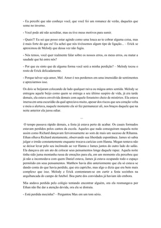 - Eu percebi que não conheço você, que você foi um romance de verão, daqueles que
some no inverno.
- Você pode até não acreditar, mas eu tive meus motivos para sumir.
- Quais?! Eu sei que posso estar agindo como uma louca ao te cobrar alguma coisa, mas
é mais forte do que eu! Eu achei que nós tivéssemos algum tipo de ligação... – Erick se
aproximou de Melody que dessa vez não fugiu.
- Nós temos, você quer realmente falar sobre os nossos erros, os meus erros, ou matar a
saudade que há entre nós?
- Por que eu sinto que de alguma forma você será a minha perdição? – Melody tocou o
rosto de Erick delicadamente.
- Porque talvez seja amor, Mel. Amor é nos perdemos em uma imensidão de sentimentos
e apreciarmos isso.
Os dois se beijaram colocando de lado qualquer raiva ou mágoa antes sentida. Melody se
entregou aquele beijo como quem se entrega a seu último suspiro de vida, já era tarde
demais, ela estava envolvida demais com aquele forasteiro cheio de mistérios. Ela estava
imersa em uma escuridão da qual apreciava muito, apesar dos riscos que seu coração volta
e meia a alertava, naquele momento ela só fez permanecer ali, nos braços daquele que na
noite anterior ela jurou odiar.
...
O tempo passava rápido demais, a festa já estava perto de acabar. Os casais formados
estavam perdidos pelos cantos da escola. Aqueles que nada conseguiram naquela noite
assim como Richard dançavam fervorosamente ao som de mais um sucesso de Rihanna.
Ethan olhava Richard atentamente, observando sua liberdade espontânea. James só sabia
julgar o irmão constantemente enquanto trocava carícias com Hanna. Megan tentava não
se deixar levar pelo seu incômodo ao ver Hanna e James juntos do outro lado do salão.
Ela dançava em um ato de colocar seus pensamentos longe daquele rapaz. Aquela noite
tinha sido juma montanha russa de emoções para ela, em um momento ela percebeu que
já não a incomodava com quem Daniel estava, James já estava ocupando todo o espaço
permitido em seus pensamentos. Matthew havia dito anteriormente que ela só estava se
dando conta do que havia perdido, que era capricho, mas algo a dizia que era bem mais
complexo que isso. Melody e Erick contentaram-se em curtir a festa sozinhos na
arquibancada do campo de futebol. Boa parte dos convidados já haviam ido embora.
Mia andava perdida pelo colégio tentando encontrar alguém, ora ela resmungava por
Ethan não lhe dar a atenção devida, ora ela se distraía.
- Está perdida mocinha? – Perguntou Max em um tom sério.
 