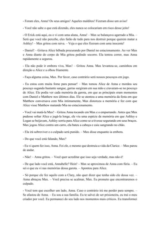 - Foram eles, Anna! Os seus amigos! Aqueles malditos! Fizeram disso um aviso!
- Você não sabe o que está dizendo, eles nunca se colocariam em risco desse jeito!
- O Erick está aqui, eu o vi com uma aluna, Anna! – Max se balançava agarrado a Mia. –
Será que você não percebe, eles farão de tudo para nos destruir porque querem matar a
Ashley! – Max gritou com raiva. – Veja o que eles fizeram com uma inocente!
- Daniel! – Gritava Alice bêbada procurando por Daniel no estacionamento. Ao ver Max
e Anna diante do corpo de Mia gritou pedindo socorro. Ela tentou correr, mas Anna
rapidamente a segurou.
- Ela não pode ir embora viva, Max! – Gritou Anna. Max levantou-se, caminhou em
direção a Alice e a olhou friamente.
- Faça alguma coisa, Max. Por favor, caso contrário será nossos pescoços em jogo.
- Eu estou com muita fome para pensar! – Max tomou Alice de Anna e mordeu seu
pescoço sugando bastante sangue, garras surgiram em sua mão e cravaram-se no pescoço
de Alice. Ele podia ver cada memória da garota, em que as principais eram momentos
com Daniel e Matthew nos últimos dias. Ele se atentou a uma memória da festa em que
Matthew conversava com Mia intimamente, Max distorceu a memória e fez com que
Alice visse Matthew matando Mia no estacionamento.
- Você vai matá-la Max! – Gritou Anna tocando em Max e o empurrando. Antes que Max
pudesse soltar Alice e jogá-la longe, ele viu uma espécie de memória em que Ashley e
Logan se beijavam, Ashley sorria para Alice como se a tivesse segurando em seus braços.
Max jogou Alice contra um carro, ela bateu a cabeça e caiu sangrando no chão.
- Ela irá sobreviver e o culpado será punido. – Max disse enquanto ia embora.
- Do que você está falando, Max?
- Eu vi quem fez isso, Anna. Foi ele, o mesmo que destruiu a vida da Clarice. – Max parou
de andar.
- Não! – Anna gritou. – Você quer acreditar que isso seja verdade, mas não é!
- De que lado você está, Annabelle? Hein! – Max se aproximou de Anna com fúria. – Eu
sei o que eu vi nas memórias dessa garota. – Apontou para Alice.
- Só porque ele fez aquilo com a Clary, não quer dizer que tenha sido ele dessa vez. –
Anna abraçou Max. – Você precisa se acalmar, Max. Eu prometo que encontraremos o
culpado.
- Você tem que escolher um lado, Anna. Caso o contrário irá me perder para sempre. –
Se afastou de Anna. – Eu sou a sua família. Eu te salvei de ser prisioneira, eu traí o meu
criador por você. Eu permaneci do seu lado nos momentos mais críticos. Eu transformei
 