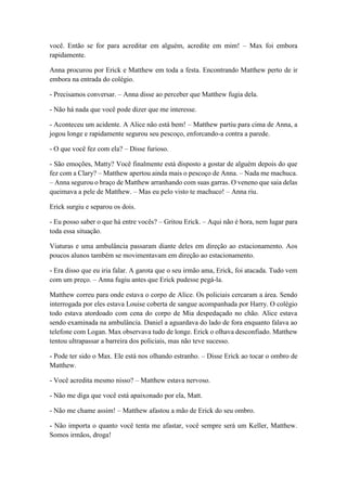 você. Então se for para acreditar em alguém, acredite em mim! – Max foi embora
rapidamente.
Anna procurou por Erick e Matthew em toda a festa. Encontrando Matthew perto de ir
embora na entrada do colégio.
- Precisamos conversar. – Anna disse ao perceber que Matthew fugia dela.
- Não há nada que você pode dizer que me interesse.
- Aconteceu um acidente. A Alice não está bem! – Matthew partiu para cima de Anna, a
jogou longe e rapidamente segurou seu pescoço, enforcando-a contra a parede.
- O que você fez com ela? – Disse furioso.
- São emoções, Matty? Você finalmente está disposto a gostar de alguém depois do que
fez com a Clary? – Matthew apertou ainda mais o pescoço de Anna. – Nada me machuca.
– Anna segurou o braço de Matthew arranhando com suas garras. O veneno que saia delas
queimava a pele de Matthew. – Mas eu pelo visto te machuco! – Anna riu.
Erick surgiu e separou os dois.
- Eu posso saber o que há entre vocês? – Gritou Erick. – Aqui não é hora, nem lugar para
toda essa situação.
Viaturas e uma ambulância passaram diante deles em direção ao estacionamento. Aos
poucos alunos também se movimentavam em direção ao estacionamento.
- Era disso que eu iria falar. A garota que o seu irmão ama, Erick, foi atacada. Tudo vem
com um preço. – Anna fugiu antes que Erick pudesse pegá-la.
Matthew correu para onde estava o corpo de Alice. Os policiais cercaram a área. Sendo
interrogada por eles estava Louise coberta de sangue acompanhada por Harry. O colégio
todo estava atordoado com cena do corpo de Mia despedaçado no chão. Alice estava
sendo examinada na ambulância. Daniel a aguardava do lado de fora enquanto falava ao
telefone com Logan. Max observava tudo de longe. Erick o olhava desconfiado. Matthew
tentou ultrapassar a barreira dos policiais, mas não teve sucesso.
- Pode ter sido o Max. Ele está nos olhando estranho. – Disse Erick ao tocar o ombro de
Matthew.
- Você acredita mesmo nisso? – Matthew estava nervoso.
- Não me diga que você está apaixonado por ela, Matt.
- Não me chame assim! – Matthew afastou a mão de Erick do seu ombro.
- Não importa o quanto você tenta me afastar, você sempre será um Keller, Matthew.
Somos irmãos, droga!
 