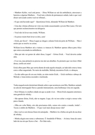 - Matthew Keller, você está preso. – Disse William ao sair da ambulância, atravessar a
barreira e algemar Matthew. – Você tem o direito de permanecer calado, tudo o que você
disser será usado contra você no tribunal...
- O que está havendo aqui? – Questionou Erick, afastando William de Matthew.
- Uma das vítimas afirmou ter visto seu irmão assassinando a jovem Mia Lance. Ele terá
que prestar esclarecimentos na delegacia.
- Você não irá levar meu irmão, William.
- Eu posso muito bem levar os dois, cara!
- Erick, por favor! – Disse Logan ao chegar e afastar Erick de perto de William. – Não é
assim que se resolve as coisas.
William levou Matthew até a viatura e o trancou lá. Matthew apenas olhava para Alice
que estava encostada na ambulância.
- Meu pai não vai gostar de saber disso, Logan! – Gritou Erick. – Você deveria cuidar
dele.
- E eu vou, mas primeiro eu preciso me ater aos detalhes. Eu prometo que vou tirar o Matt
dessa, confia em mim!
Erick olhou para Max que sorria diante de toda aquela situação, ao lado dele estava Anna
com o olhar angustiado. No meio da multidão, Melody encontrou Erick e o abraçou.
- Eu não sabia que ele era seu irmão, eu sinto muito Erick. – Erick retribuiu o abraço de
Melody e Anna tentou esconder o incômodo.
...
Todos naquela noite dormiriam falando sobre o que aconteceu com Mia. Matthew sentado
na sala de interrogação fitava a parede intensamente, uma lembrança viria em seguida.
- New Orleans é a melhor cidade em que se pode viver. – Dizia Erick enquanto entornava
uma garrafa de whisky.
- São apenas férias, Erick, não se engane. Logo, ele vai nos achar e exigir a nossa volta
para o bando.
- Olha em volta Matty, nós não precisamos dele, somos nós contra o mundo, irmão! –
Tocou o ombro de Matthew. – O que você mais deseja nessa vida?
- Que você se cure dessas frases de autoajuda. – Matthew riu e bebeu um gole da sua dose
de whisky.
- Minha alegria tem nome e sobrenome. É Annabelle O’Brien. – Avistou Anna do outro
lado da rua em que ficava o bar. – Por falar nela...
 
