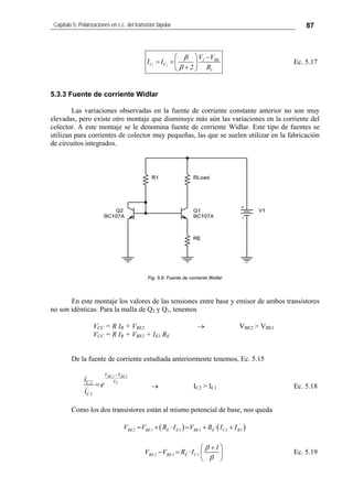 Capítulo 5: Polarizaciones en c.c. del transistor bipolar 87
1 2
1 BE
C C
1
V V
I I
2 R
β
β
⎛ ⎞ −
= =⎜ ⎟
+⎝ ⎠
Ec. 5.17
5.3.3 Fuente de corriente Widlar
Las variaciones observadas en la fuente de corriente constante anterior no son muy
elevadas, pero existe otro montaje que disminuye más aún las variaciones en la corriente del
colector. A este montaje se le denomina fuente de corriente Widlar. Este tipo de fuentes se
utilizan para corrientes de colector muy pequeñas, las que se suelen utilizar en la fabricación
de circuitos integrados.
Fig. 5.8: Fuente de corriente Widlar
En este montaje los valores de las tensiones entre base y emisor de ambos transistores
no son idénticas. Para la malla de Q2 y Q1, tenemos
VCC = R IR + VBE2 → VBE2 > VBE1
VCC = R IR + VBE1 + IE1 RE
De la fuente de corriente estudiada anteriormente tenemos, Ec. 5.15
BE 2 BE1
T
V V
VC2
C1
i
e
i
−
= → IC2 > IC1 Ec. 5.18
Como los dos transistores están al mismo potencial de base, nos queda
( ) ( )BE2 BE1 E E1 BE1 E C1 B1V V R ·I V R · I I= + = + +
BE2 BE1 E C1
1
V V R ·I
β
β
⎛ ⎞+
− = ⎜
⎝ ⎠
⎟ Ec. 5.19
 