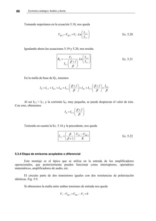 88 Electrónica analógica: Análisis y diseño
Tomando neperianos en la ecuación 5.18, nos queda
⎟⎟
⎠
⎞
⎜⎜
⎝
⎛
=−
1C
2C
T1BE2BE
I
I
Ln·VVV Ec. 5.20
Igualando ahora las ecuaciones 5.19 y 5.20, nos resulta
⎟⎟
⎠
⎞
⎜⎜
⎝
⎛
⎟⎟
⎠
⎞
⎜⎜
⎝
⎛ +
=
1C
2C
1C
T
E
I
I
Ln
1
I
V
R
β
β
Ec. 5.21
En la malla de base de Q1, tenemos
C1
R C2 B2 B1 C2 B1 C2
I1 1
I I I I I I I
β β
β β β
⎛ ⎞ ⎛ ⎞+ +
= + + = + = +⎜ ⎟ ⎜ ⎟
⎝ ⎠ ⎝ ⎠
Al ser IC2 > IC1 y la corriente IB1 muy pequeña, se puede despreciar el valor de ésta.
Con esto, obtenemos
R C2
1
I I
β
β
⎛ ⎞+
= ⎜ ⎟
⎝ ⎠
Teniendo en cuenta la Ec. 5.16 y la precedente, nos queda
R
VV
1
I 2BECC
2C
−
⎟⎟
⎠
⎞
⎜⎜
⎝
⎛
+
=
β
β
Ec. 5.22
5.3.4 Etapa de emisores acoplados o diferencial
Este montaje es el típico que se utiliza en la entrada de los amplificadores
operacionales, que posteriormente pueden funcionar como interruptores, operadores
matemáticos, amplificadores de audio, etc.
El circuito parte de dos transistores iguales con dos resistencias de polarización
idénticas. Fig. 5.9.
Si obtenemos la malla entre ambas tensiones de entrada nos queda
0VVVV 22BE1BE1 =−+−
 