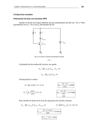 Capítulo 5: Polarizaciones en c.c. del transistor bipolar 93
5.4 Ejercicios resueltos
Polarización de base con transistor NPN
Calcular el circuito de la figura sabiendo que las características del LED son 1.5V y 10mA,
supondremos una VCE = 4V y una βFE del transistor de 210.
Fig. 5.16: Circuito a calcular de polarización de base
- - 0 - -
Calculando las dos mallas del circuito, nos queda
( )
( ) 0VI·RV
0VVI·RV
BEBBCC
CELEDCCCC
=−−
=−−−
Sustituyendo los valores
( ) 045.101.0·R12 C =−−− Ω=
−
= 650
01.0
5.512
RC
07.0
210
01.0
·R12 B =−⎟
⎠
⎞
⎜
⎝
⎛
− Ω=
−
= 237300
210
01.0
7.012
RB
Para calcular los datos de la recta de carga para este circuito, tenemos
( ) ( ) 02.05.1I·650120VVI·RV SatCSatCELEDSatCCCC =−−−=−−−
mA84.15
650
2.05.112
I SatC =
−−
=
V12VV CCCorteCE ==
 