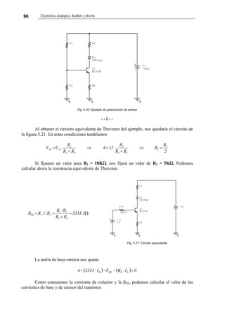 96 Electrónica analógica: Análisis y diseño
Fig. 5.20: Ejemplo de polarización de emisor
- - 0 - -
Al obtener el circuito equivalente de Thevenin del ejemplo, nos quedaría el circuito de
la figura 5.21. En estas condiciones tendríamos
2
R
R
RR
R
124
RR
R
VV 1
2
21
2
21
2
CCTh =⇒
+
=⇒
+
=
Si fijamos un valor para R1 = 10KΩ, nos fijará un valor de R2 = 5KΩ. Podemos
calcular ahora la resistencia equivalente de Thevenin
Fig. 4.7: Circuito equivalente
Fig. 5.21: Circuito equivalente
Ω=
+
== 3.3333
RR
R·R
R//RR
21
21
21Th
La malla de base-emisor nos queda
( ) ( ) 0I·RVI·33334 EEBEB =−−−
Como conocemos la corriente de colector y la βFE, podemos calcular el valor de las
corrientes de base y de emisor del transistor.
 