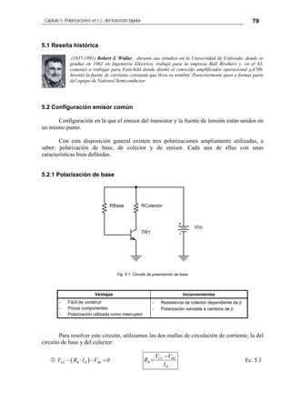 Capítulo 5: Polarizaciones en c.c. del transistor bipolar 79
5.1 Reseña histórica
(1937-1991) Robert J. Widlar, durante sus estudios en la Universidad de Colorado, donde se
graduó en 1962 en Ingeniería Eléctrica, trabajó para la empresa Ball Brothers y, en el 63,
comenzó a trabajar para Fairchild donde diseñó el conocido amplificador operacional µA709.
Inventó la fuente de corriente constante que lleva su nombre. Posteriormente pasó a formar parte
del equipo de National Semiconductor.
5.2 Configuración emisor común
Configuración en la que el emisor del transistor y la fuente de tensión están unidos en
un mismo punto.
Con esta disposición general existen tres polarizaciones ampliamente utilizadas, a
saber: polarización de base, de colector y de emisor. Cada una de ellas con unas
características bien definidas.
5.2.1 Polarización de base
Fig. 5.1: Circuito de polarización de base
Ventajas Inconvenientes
- Fácil de construir
- Pocos componentes
- Polarización utilizada como interruptor
- Resistencia de colector dependiente de β
- Polarización sensible a cambios de β
Para resolver este circuito, utilizamos las dos mallas de circulación de corriente, la del
circuito de base y del colector:
( )CC B B BEV R ·I V− − 0=
B
BECC
B
I
VV
R
−
= Ec. 5.1
 