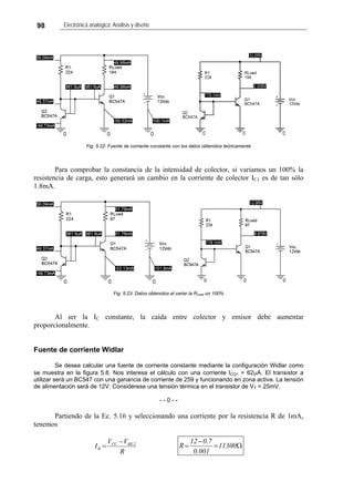 98 Electrónica analógica: Análisis y diseño
Fig. 5.22: Fuente de corriente constante con los datos obtenidos teóricamente
Para comprobar la constancia de la intensidad de colector, si variamos un 100% la
resistencia de carga, esto generará un cambio en la corriente de colector IC1 es de tan sólo
1.8mA.
Fig. 5.23: Datos obtenidos al variar la RLoad un 100%
Al ser la IC constante, la caída entre colector y emisor debe aumentar
proporcionalmente.
Fuente de corriente Widlar
Se desea calcular una fuente de corriente constante mediante la configuración Widlar como
se muestra en la figura 5.8. Nos interesa el cálculo con una corriente ICQ1 = 62μA. El transistor a
utilizar será un BC547 con una ganancia de corriente de 259 y funcionando en zona activa. La tensión
de alimentación será de 12V. Considérese una tensión térmica en el transistor de VT = 25mV.
- - 0 - -
Partiendo de la Ec. 5.16 y seleccionando una corriente por la resistencia R de 1mA,
tenemos
R
VV
I 2BECC
R
−
= Ω=
−
= 11300
001.0
7.012
R
 