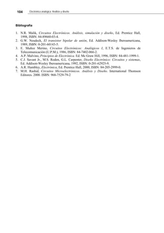 104 Electrónica analógica: Análisis y diseño
Bibliografía
1. N.R. Malik, Circuitos Electrónicos. Análisis, simulación y diseño, Ed. Prentice Hall,
1998, ISBN: 84-89660-03-4.
2. G.W. Neudeck, El transistor bipolar de unión, Ed. Addison-Wesley Iberoamericana,
1989, ISBN: 0-201-60143-5.
3. E. Muñoz Merino, Circuitos Electrónicos: Analógicos I, E.T.S. de Ingenieros de
Telecomunicación (U.P.M.), 1986, ISBN: 84-7402-066-2.
4. A.P. Malvino, Principios de Electrónica. Ed. Mc Graw Hill, 1996, ISBN: 84-481-1999-1.
5. C.J. Savant Jr., M.S. Roden, G.L. Carpenter, Diseño Electrónico: Circuitos y sistemas,
Ed. Addison-Wesley Iberoamericana, 1992, ISBN: 0-201-62925-9.
6. A.R. Hambley, Electrónica, Ed. Prentice Hall, 2000, ISBN: 84-205-2999-0.
7. M.H. Rashid, Circuitos Microelectrónicos. Análisis y Diseño. International Thomson
Editores. 2000. ISBN: 968-7529-79-2
 