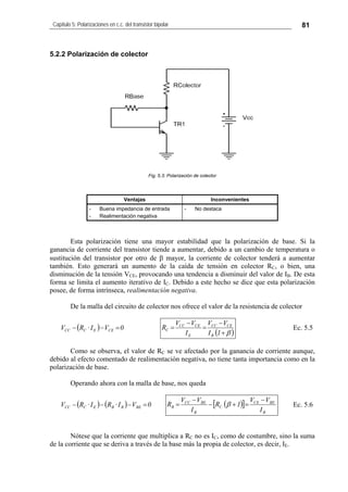 Capítulo 5: Polarizaciones en c.c. del transistor bipolar 81
5.2.2 Polarización de colector
Fig. 5.3: Polarización de colector
Ventajas Inconvenientes
- Buena impedancia de entrada
- Realimentación negativa
- No destaca
Esta polarización tiene una mayor estabilidad que la polarización de base. Si la
ganancia de corriente del transistor tiende a aumentar, debido a un cambio de temperatura o
sustitución del transistor por otro de β mayor, la corriente de colector tenderá a aumentar
también. Esto generará un aumento de la caída de tensión en colector RC, o bien, una
disminución de la tensión VCE, provocando una tendencia a disminuir del valor de IB. De esta
forma se limita el aumento iterativo de IC. Debido a este hecho se dice que esta polarización
posee, de forma intrínseca, realimentación negativa.
De la malla del circuito de colector nos ofrece el valor de la resistencia de colector
( ) 0VI·RV CEECCC =−−
( )β+
−
=
−
=
1I
VV
I
VV
R
B
CECC
E
CECC
C Ec. 5.5
Como se observa, el valor de RC se ve afectado por la ganancia de corriente aunque,
debido al efecto comentado de realimentación negativa, no tiene tanta importancia como en la
polarización de base.
Operando ahora con la malla de base, nos queda
( ) ( ) 0VI·RI·RV BEBBECCC =−−− ( )[ ]
B
BECE
C
B
BECC
B
I
VV
1R
I
VV
R
−
=+−
−
= β Ec. 5.6
Nótese que la corriente que multiplica a RC no es IC, como de costumbre, sino la suma
de la corriente que se deriva a través de la base más la propia de colector, es decir, IE.
 