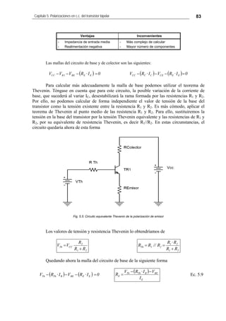 Capítulo 5: Polarizaciones en c.c. del transistor bipolar 83
Ventajas Inconvenientes
- Impedancia de entrada media
- Realimentación negativa
- Más complejo de calcular
- Mayor número de componentes
Las mallas del circuito de base y de colector son las siguientes:
( ) 0I·RVVV EEBE1RCC =−−− ( ) ( ) 0I·RVI·RV EECECCCC =−−−
Para calcular más adecuadamente la malla de base podemos utilizar el teorema de
Thevenin. Téngase en cuenta que para este circuito, la posible variación de la corriente de
base, que sucederá al variar IC, desestabilizará la rama formada por las resistencias R1 y R2.
Por ello, no podemos calcular de forma independiente el valor de tensión de la base del
transistor como la tensión existente entre la resistencia R1 y R2. Es más cómodo, aplicar el
teorema de Thevenin al punto medio de las resistencia R1 y R2. Para ello, sustituiremos la
tensión en la base del transistor por la tensión Thevenin equivalente y las resistencias de R1 y
R2, por su equivalente de resistencia Thevenin, es decir R1//R2. En estas circunstancias, el
circuito quedaría ahora de esta forma
Fig. 5.5: Circuito equivalente Thevenin de la polarización de emisor
Los valores de tensión y resistencia Thevenin lo obtendríamos de
21
2
CCTh
RR
R
VV
+
=
21
21
21Th
RR
R·R
R//RR
+
==
Quedando ahora la malla del circuito de base de la siguiente forma
( ) ( ) 0I·RVI·RV EEBEBThTh =−−−
( )
E
BEBThTh
E
I
VI·RV
R
−−
= Ec. 5.9
 
