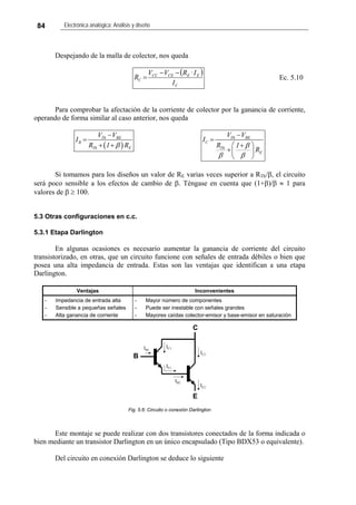 84 Electrónica analógica: Análisis y diseño
Despejando de la malla de colector, nos queda
( )
C
EECECC
C
I
I·RVV
R
−−
= Ec. 5.10
Para comprobar la afectación de la corriente de colector por la ganancia de corriente,
operando de forma similar al caso anterior, nos queda
( )
Th BE
B
Th E
V V
I
R 1 Rβ
−
=
+ +
Th BE
C
Th
E
V V
I
R 1
R
β
β β
−
=
⎛ ⎞+
+⎜ ⎟
⎝ ⎠
Si tomamos para los diseños un valor de RE varias veces superior a RTh/β, el circuito
será poco sensible a los efectos de cambio de β. Téngase en cuenta que (1+β)/β ≈ 1 para
valores de β ≥ 100.
5.3 Otras configuraciones en c.c.
5.3.1 Etapa Darlington
En algunas ocasiones es necesario aumentar la ganancia de corriente del circuito
transistorizado, en otras, que un circuito funcione con señales de entrada débiles o bien que
posea una alta impedancia de entrada. Estas son las ventajas que identifican a una etapa
Darlington.
Ventajas Inconvenientes
- Impedancia de entrada alta
- Sensible a pequeñas señales
- Alta ganancia de corriente
- Mayor número de componentes
- Puede ser inestable con señales grandes
- Mayores caídas colector-emisor y base-emisor en saturación
IE1
IC1IB1
B
C
E
IB2
IC2
IE2
Fig. 5.6: Circuito o conexión Darlington
Este montaje se puede realizar con dos transistores conectados de la forma indicada o
bien mediante un transistor Darlington en un único encapsulado (Tipo BDX53 o equivalente).
Del circuito en conexión Darlington se deduce lo siguiente
 
