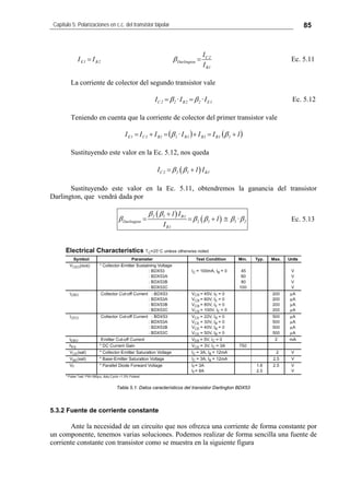 Capítulo 5: Polarizaciones en c.c. del transistor bipolar 85
2B1E II = C2
Darlington
B1
I
I
β = Ec. 5.11
La corriente de colector del segundo transistor vale
C2 2 B2 2 E1I ·I ·Iβ β= = Ec. 5.12
Teniendo en cuenta que la corriente de colector del primer transistor vale
( ) ( )1IIIIII 11B1B1B11B1C1E +=+=+= ββ ·
Sustituyendo este valor en la Ec. 5.12, nos queda
( )C2 2 1 B1I 1 Iβ β= +
Sustituyendo este valor en la Ec. 5.11, obtendremos la ganancia del transistor
Darlington, que vendrá dada por
( )
( )2 1 B1
Darlington 2 1 1 2
B1
1 I
1 ·
I
β β
β β β β β
+
= = + ≅ Ec. 5.13
Tabla 5.1: Datos característicos del transistor Darlington BDX53
5.3.2 Fuente de corriente constante
Ante la necesidad de un circuito que nos ofrezca una corriente de forma constante por
un componente, tenemos varias soluciones. Podemos realizar de forma sencilla una fuente de
corriente constante con transistor como se muestra en la siguiente figura
 