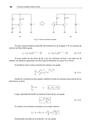 86 Electrónica analógica: Análisis y diseño
a) b)
Fig. 5.7: Fuente de corriente constante
Al estar cortocircuitada la unión BC del transistor Q2 de la figura 5.7b, la ecuación de
colector de Ebers-Moll, queda
( ) ( )BE 2 T BE1 TV /V V /V
C2 F ES C1 F ESi I e 1 i I eα α= − = 1− Ec. 5.14
Al estar unidas las dos bases de Q1 y Q2, las corrientes de base y por tanto las de
colector son idénticas, generando con ello lo que se denomina un espejo de corriente.
Si dividimos entre sí estas corrientes de colector, nos queda
T
1BE2BE
T1BE
T2BE
V
VV
V/V
V/V
1C
2C
e
e
e
i
i
−
== Ec. 5.15
Siendo las corrientes de base iguales, también lo serán las tensiones base-emisor de los
transistores, es decir
C2
C1
i
1
i
= → C1C2C Iii ==
Luego, aplicando Kirchoff a la malla de la base de Q2, nos queda
1
2BE1
R
R
VV
I 1
−
= Ec. 5.16
En cuanto a las corrientes existentes en ese nudo, tenemos
1
C
R C B C C
I 2
I I 2I I 2 I
β
β β
⎛ ⎞+
= + = + = ⎜ ⎟
⎝ ⎠
Sustituyendo este dato en la ecuación 5.16, nos queda
 