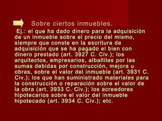 Sobre ciertos inmuebles.Sobre ciertos inmuebles.
Ej.: el que ha dado dinero para la adquisiciónEj.: el que ha dado dinero para la adquisición
de un inmueble sobre el precio del mismo,de un inmueble sobre el precio del mismo,
siempre que conste en la escritura desiempre que conste en la escritura de
adquisición que se ha pagado el bien conadquisición que se ha pagado el bien con
dinero prestado (art. 3927 C. Civ.); losdinero prestado (art. 3927 C. Civ.); los
arquitectos, empresarios, albañiles por lasarquitectos, empresarios, albañiles por las
sumas debidas por construcción, mejora usumas debidas por construcción, mejora u
obras, sobre el valor del inmueble (art. 3931 C.obras, sobre el valor del inmueble (art. 3931 C.
Civ.); los que han suministrado materiales paraCiv.); los que han suministrado materiales para
la construcción o reparación sobre el valor dela construcción o reparación sobre el valor de
la obra (art. 3933 C. Civ.); los acreedoresla obra (art. 3933 C. Civ.); los acreedores
hipotecarios sobre el valor del inmueblehipotecarios sobre el valor del inmueble
hipotecado (art. 3934 C. Civ.); etc.hipotecado (art. 3934 C. Civ.); etc.
 