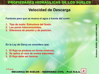 PROPIEDADES HIDRAULICAS DE LOS SUELOS
Velocidad de Descarga
Factores para que se mueva el agua a través del suelo:
1. Tipo de suelo: Estructura del Suelo.
2. Los poros interconectados.
3. Diferencia de presión y de posición.
En la Ley de Darcy se considera que:
1. El flujo se produce en forma continua..
2. Se aplica al caso de suelos saturados.
3. El flujo debe ser laminar.
MECANICA DE SUELOS – INGENIERIA CIVIL – Prof: R.G.A.
2:19 p.m.
Profesor:ROMELGALLARDOAMAYA
 