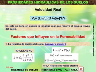 PROPIEDADES HIDRAULICAS DE LOS SUELOS
Velocidad Real
V2= (Lm/L)[(1+e)/e]*k*i
En esta se tiene en cuenta la longitud real que recorre el agua a través
del suelo.
Factores que influyen en la Permeabilidad
1. La relación de Vacios del suelo: A mayor e mayor k
e-eo= Relación de Vacios Efectiva
ARCILLAS NC
MECANICA DE SUELOS – INGENIERIA CIVIL – Prof: R.G.A.
2:19 p.m.
Profesor:ROMELGALLARDOAMAYA
 