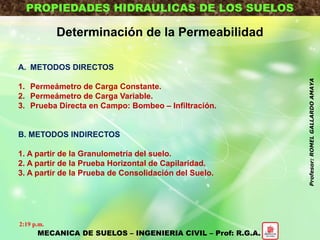 PROPIEDADES HIDRAULICAS DE LOS SUELOS
Determinación de la Permeabilidad
A. METODOS DIRECTOS
1. Permeámetro de Carga Constante.
2. Permeámetro de Carga Variable.
3. Prueba Directa en Campo: Bombeo – Infiltración.
B. METODOS INDIRECTOS
1. A partir de la Granulometría del suelo.
2. A partir de la Prueba Horizontal de Capilaridad.
3. A partir de la Prueba de Consolidación del Suelo.
MECANICA DE SUELOS – INGENIERIA CIVIL – Prof: R.G.A.
2:19 p.m.
Profesor:ROMELGALLARDOAMAYA
 