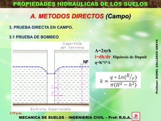 PROPIEDADES HIDRAULICAS DE LOS SUELOS
A. METODOS DIRECTOS (Campo)
3. PRUEBA DIRECTA EN CAMPO.
3.1 PRUEBA DE BOMBEO
A=2rh
i=dh/dr Hipótesis de Dupuit
q=K*i*A
MECANICA DE SUELOS – INGENIERIA CIVIL – Prof: R.G.A.
2:19 p.m.
Profesor:ROMELGALLARDOAMAYA
 