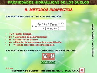PROPIEDADES HIDRAULICAS DE LOS SUELOS
B. METODOS INDIRECTOS
2. A PARTIR DEL ENSAYO DE CONSOLIDACIÓN.
• Tv = Factor Tiempo
• av = Coeficiente de compresibilidad.
• H = Espesor de la Muestra.
• eo = Relación de vacios antes de la consolidación.
• t = Tiempo del proceso de consolidación.
3. A PARTIR DE LA PRUEBA HORIZONTAL DE CAPILARIDAD.
INVESTIGAR
MECANICA DE SUELOS – INGENIERIA CIVIL – Prof: R.G.A.
2:19 p.m.
Profesor:ROMELGALLARDOAMAYA
 