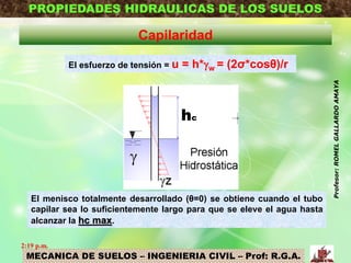 MECANICA DE SUELOS – INGENIERIA CIVIL – Prof: R.G.A.
PROPIEDADES HIDRAULICAS DE LOS SUELOS
Capilaridad
El esfuerzo de tensión = u = h*w = (2σ*cosθ)/r
El menisco totalmente desarrollado (θ=0) se obtiene cuando el tubo
capilar sea lo suficientemente largo para que se eleve el agua hasta
alcanzar la hc max.
2:19 p.m.
Profesor:ROMELGALLARDOAMAYA
 